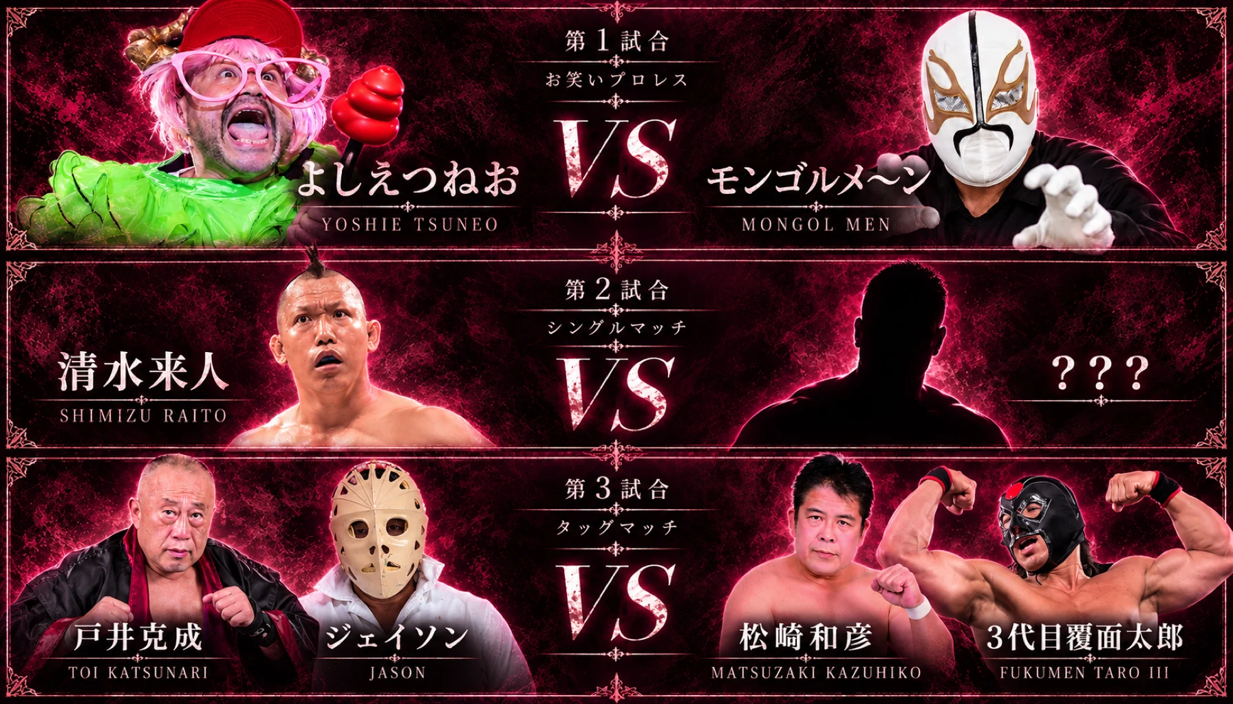 第1試合 よしえつねお vs モンゴルメ~ン(お笑いプロレス)/第2試合 清水来人 vs ???(シングルマッチ)/第3試合 戸井克成・ジェイソン vs 松崎和彦・3代目覆面太郎(タッグマッチ)